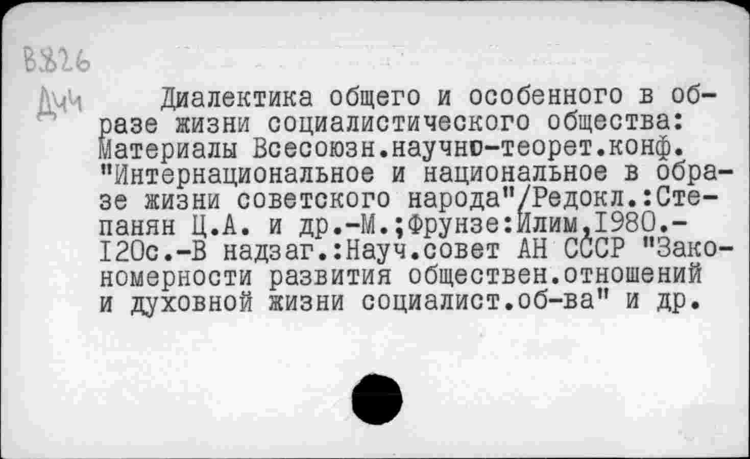 ﻿ВШ
ДмЧ Диалектика общего и особенного в образе жизни социалистического общества: Материалы Всесоюзн.научно-теорет.конф. "Интернациональное и национальное в образе жизни советского народа"/Редокл.:Степанян Ц.А. и др.-М.;Фрунзе:Илим,1980.-120с.-В надзаг.:Науч.совет АН СССР "Закономерности развития обществен.отношений и духовной жизни социалист.об-ва" и др.